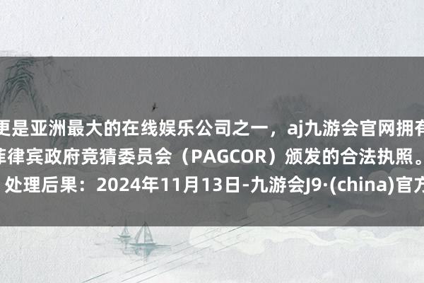 更是亚洲最大的在线娱乐公司之一，aj九游会官网拥有欧洲马耳他（MGA）和菲律宾政府竞猜委员会（PAGCOR）颁发的合法执照。处理后果：2024年11月13日-九游会J9·(china)官方网站-真人游戏第一品牌