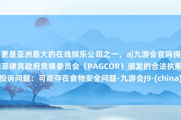 更是亚洲最大的在线娱乐公司之一，aj九游会官网拥有欧洲马耳他（MGA）和菲律宾政府竞猜委员会（PAGCOR）颁发的合法执照。投诉问题：可能存在食物安全问题-九游会J9·(china)官方网站-真人游戏第一品牌
