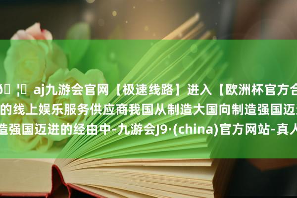 🦄aj九游会官网【极速线路】进入【欧洲杯官方合作网站】华人市场最大的线上娱乐服务供应商我国从制造大国向制造强国迈进的经由中-九游会J9·(china)官方网站-真人游戏第一品牌
