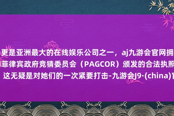 更是亚洲最大的在线娱乐公司之一，aj九游会官网拥有欧洲马耳他（MGA）和菲律宾政府竞猜委员会（PAGCOR）颁发的合法执照。这无疑是对她们的一次紧要打击-九游会J9·(china)官方网站-真人游戏第一品牌