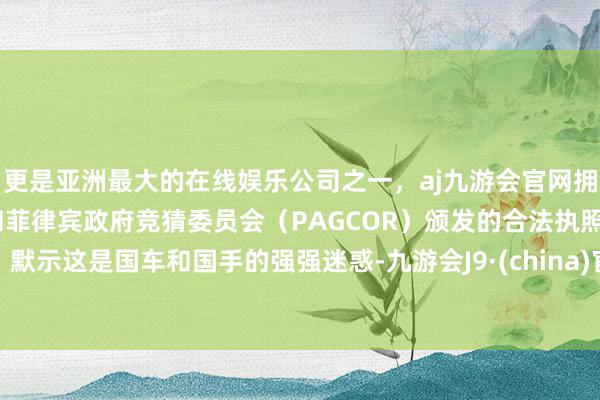 更是亚洲最大的在线娱乐公司之一，aj九游会官网拥有欧洲马耳他（MGA）和菲律宾政府竞猜委员会（PAGCOR）颁发的合法执照。默示这是国车和国手的强强迷惑-九游会J9·(china)官方网站-真人游戏第一品牌