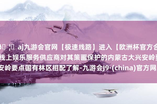🦄aj九游会官网【极速线路】进入【欧洲杯官方合作网站】华人市场最大的线上娱乐服务供应商对其策画保护的内蒙古大兴安岭要点国有林区相配了解-九游会J9·(china)官方网站-真人游戏第一品牌