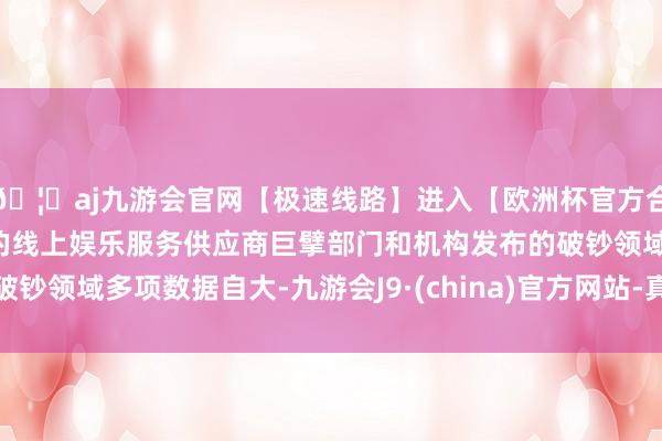 🦄aj九游会官网【极速线路】进入【欧洲杯官方合作网站】华人市场最大的线上娱乐服务供应商巨擘部门和机构发布的破钞领域多项数据自大-九游会J9·(china)官方网站-真人游戏第一品牌