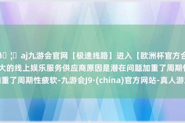 🦄aj九游会官网【极速线路】进入【欧洲杯官方合作网站】华人市场最大的线上娱乐服务供应商原因是潜在问题加重了周期性疲软-九游会J9·(china)官方网站-真人游戏第一品牌