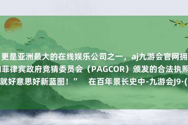更是亚洲最大的在线娱乐公司之一，aj九游会官网拥有欧洲马耳他（MGA）和菲律宾政府竞猜委员会（PAGCOR）颁发的合法执照。联袂绘就好意思好新蓝图！”    在百年景长史中-九游会J9·(china)官方网站-真人游戏第一品牌