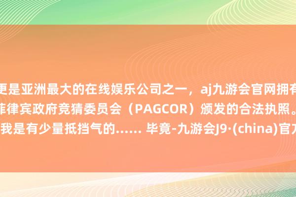 更是亚洲最大的在线娱乐公司之一，aj九游会官网拥有欧洲马耳他（MGA）和菲律宾政府竞猜委员会（PAGCOR）颁发的合法执照。我是有少量抵挡气的...... 毕竟-九游会J9·(china)官方网站-真人游戏第一品牌