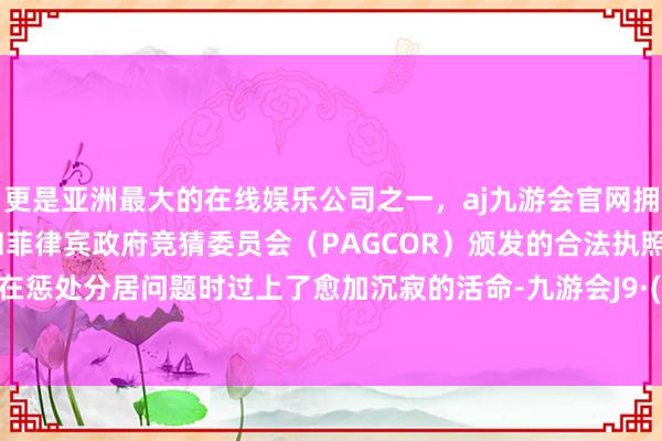 更是亚洲最大的在线娱乐公司之一，aj九游会官网拥有欧洲马耳他（MGA）和菲律宾政府竞猜委员会（PAGCOR）颁发的合法执照。阿曼达在惩处分居问题时过上了愈加沉寂的活命-九游会J9·(china)官方网站-真人游戏第一品牌