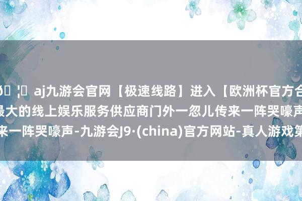 🦄aj九游会官网【极速线路】进入【欧洲杯官方合作网站】华人市场最大的线上娱乐服务供应商门外一忽儿传来一阵哭嚎声-九游会J9·(china)官方网站-真人游戏第一品牌