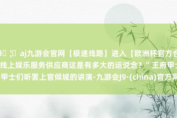🦄aj九游会官网【极速线路】进入【欧洲杯官方合作网站】华人市场最大的线上娱乐服务供应商这是有多大的运说念？”王府甲士们听罢上官倾城的讲演-九游会J9·(china)官方网站-真人游戏第一品牌