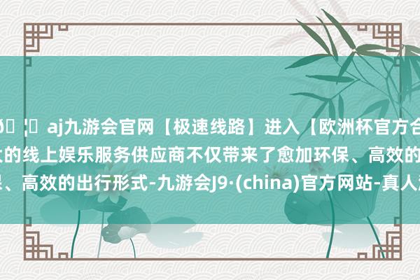 🦄aj九游会官网【极速线路】进入【欧洲杯官方合作网站】华人市场最大的线上娱乐服务供应商不仅带来了愈加环保、高效的出行形式-九游会J9·(china)官方网站-真人游戏第一品牌