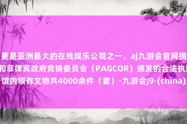 更是亚洲最大的在线娱乐公司之一，aj九游会官网拥有欧洲马耳他（MGA）和菲律宾政府竞猜委员会（PAGCOR）颁发的合法执照。馆内领有文物共4000余件（套）-九游会J9·(china)官方网站-真人游戏第一品牌