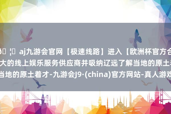 🦄aj九游会官网【极速线路】进入【欧洲杯官方合作网站】华人市场最大的线上娱乐服务供应商并吸纳辽远了解当地的原土着才-九游会J9·(china)官方网站-真人游戏第一品牌