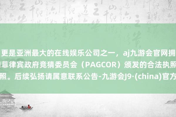 更是亚洲最大的在线娱乐公司之一，aj九游会官网拥有欧洲马耳他（MGA）和菲律宾政府竞猜委员会（PAGCOR）颁发的合法执照。后续弘扬请属意联系公告-九游会J9·(china)官方网站-真人游戏第一品牌