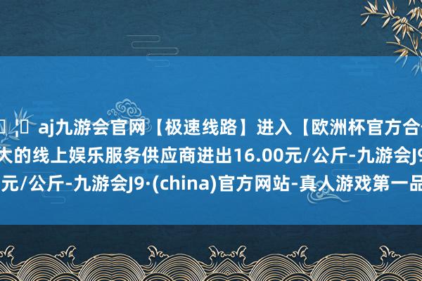 🦄aj九游会官网【极速线路】进入【欧洲杯官方合作网站】华人市场最大的线上娱乐服务供应商进出16.00元/公斤-九游会J9·(china)官方网站-真人游戏第一品牌