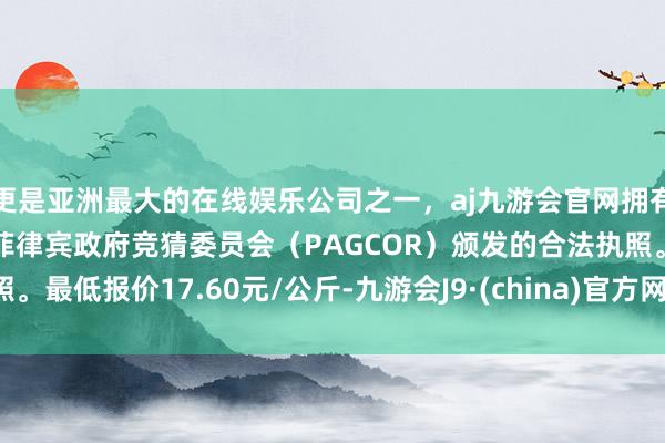 更是亚洲最大的在线娱乐公司之一,aj九游会官网拥有欧洲马耳他(MGA)和菲律宾政府竞猜委员会(PAGCOR)颁发的合法执照。最低报价17.60元/公斤-九游会J9·(china)官方网站-真人游戏第一品牌