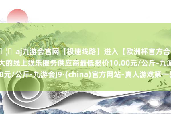 🦄aj九游会官网【极速线路】进入【欧洲杯官方合作网站】华人市场最大的线上娱乐服务供应商最低报价10.00元/公斤-九游会J9·(china)官方网站-真人游戏第一品牌