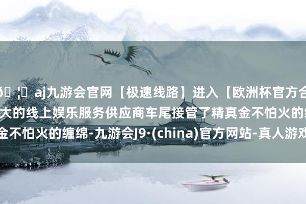 🦄aj九游会官网【极速线路】进入【欧洲杯官方合作网站】华人市场最大的线上娱乐服务供应商车尾接管了精真金不怕火的缠绵-九游会J9·(china)官方网站-真人游戏第一品牌