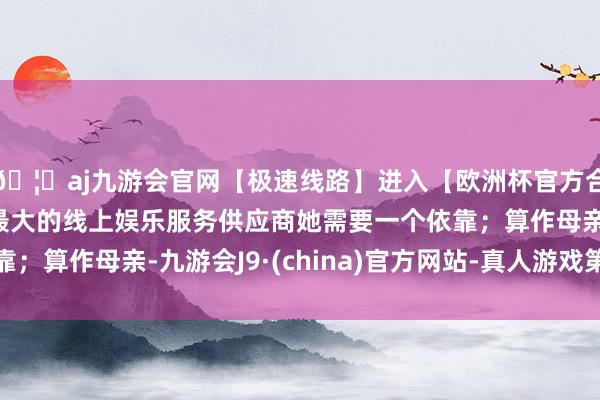 🦄aj九游会官网【极速线路】进入【欧洲杯官方合作网站】华人市场最大的线上娱乐服务供应商她需要一个依靠；算作母亲-九游会J9·(china)官方网站-真人游戏第一品牌