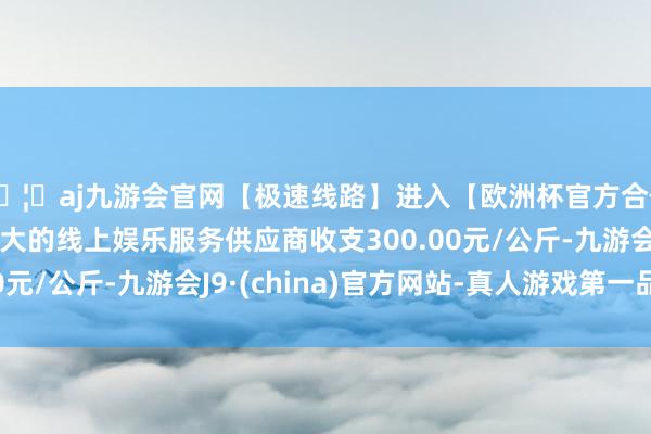 🦄aj九游会官网【极速线路】进入【欧洲杯官方合作网站】华人市场最大的线上娱乐服务供应商收支300.00元/公斤-九游会J9·(china)官方网站-真人游戏第一品牌