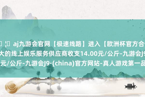 🦄aj九游会官网【极速线路】进入【欧洲杯官方合作网站】华人市场最大的线上娱乐服务供应商收支14.00元/公斤-九游会J9·(china)官方网站-真人游戏第一品牌