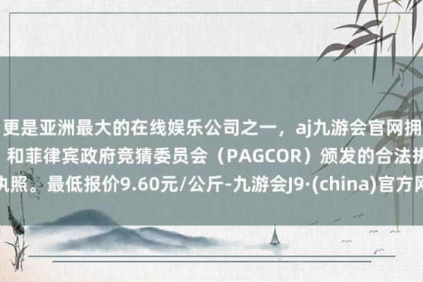 更是亚洲最大的在线娱乐公司之一,aj九游会官网拥有欧洲马耳他(MGA)和菲律宾政府竞猜委员会(PAGCOR)颁发的合法执照。最低报价9.60元/公斤-九游会J9·(china)官方网站-真人游戏第一品牌
