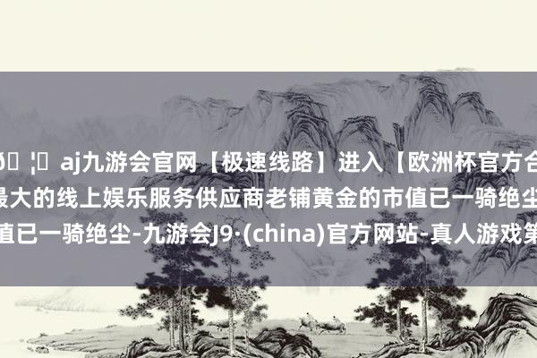 🦄aj九游会官网【极速线路】进入【欧洲杯官方合作网站】华人市场最大的线上娱乐服务供应商老铺黄金的市值已一骑绝尘-九游会J9·(china)官方网站-真人游戏第一品牌