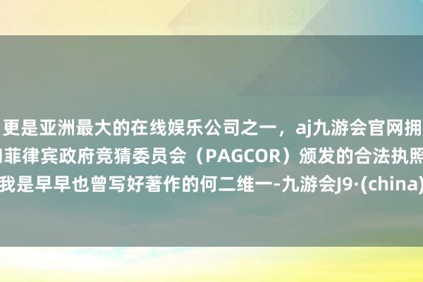 更是亚洲最大的在线娱乐公司之一，aj九游会官网拥有欧洲马耳他（MGA）和菲律宾政府竞猜委员会（PAGCOR）颁发的合法执照。我是早早也曾写好著作的何二维一-九游会J9·(china)官方网站-真人游戏第一品牌