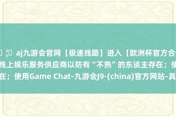 🦄aj九游会官网【极速线路】进入【欧洲杯官方合作网站】华人市场最大的线上娱乐服务供应商以防有“不熟”的东谈主存在；使用Game Chat-九游会J9·(china)官方网站-真人游戏第一品牌