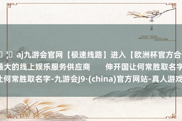 🦄aj九游会官网【极速线路】进入【欧洲杯官方合作网站】华人市场最大的线上娱乐服务供应商       伸开国让何常胜取名字-九游会J9·(china)官方网站-真人游戏第一品牌