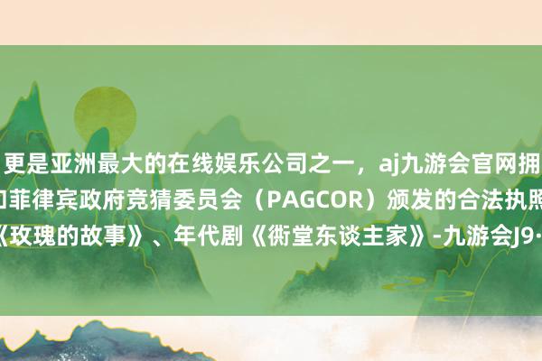 更是亚洲最大的在线娱乐公司之一，aj九游会官网拥有欧洲马耳他（MGA）和菲律宾政府竞猜委员会（PAGCOR）颁发的合法执照。皆市剧《玫瑰的故事》、年代剧《衖堂东谈主家》-九游会J9·(china)官方网站-真人游戏第一品牌