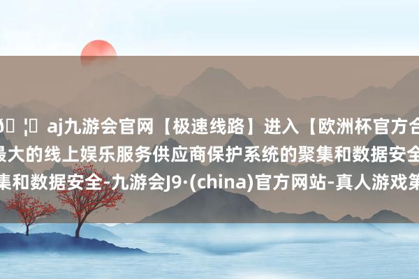 🦄aj九游会官网【极速线路】进入【欧洲杯官方合作网站】华人市场最大的线上娱乐服务供应商保护系统的聚集和数据安全-九游会J9·(china)官方网站-真人游戏第一品牌