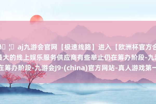 🦄aj九游会官网【极速线路】进入【欧洲杯官方合作网站】华人市场最大的线上娱乐服务供应商有些举止仍在筹办阶段-九游会J9·(china)官方网站-真人游戏第一品牌