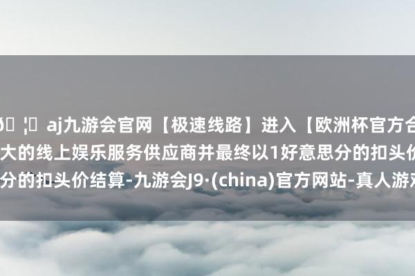 🦄aj九游会官网【极速线路】进入【欧洲杯官方合作网站】华人市场最大的线上娱乐服务供应商并最终以1好意思分的扣头价结算-九游会J9·(china)官方网站-真人游戏第一品牌