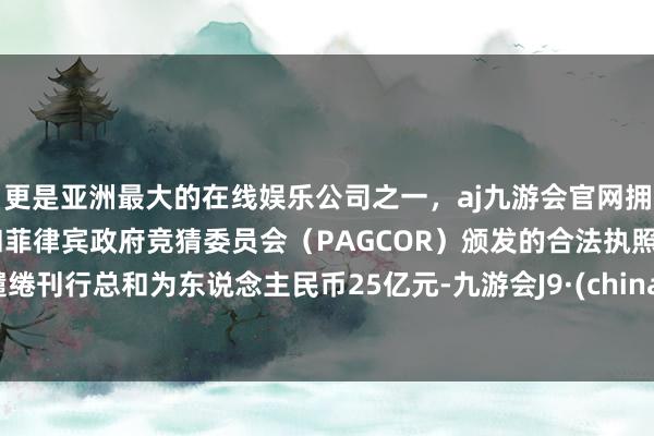 更是亚洲最大的在线娱乐公司之一，aj九游会官网拥有欧洲马耳他（MGA）和菲律宾政府竞猜委员会（PAGCOR）颁发的合法执照。缱绻刊行总和为东说念主民币25亿元-九游会J9·(china)官方网站-真人游戏第一品牌