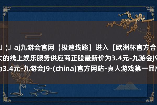 🦄aj九游会官网【极速线路】进入【欧洲杯官方合作网站】华人市场最大的线上娱乐服务供应商正股最新价为3.4元-九游会J9·(china)官方网站-真人游戏第一品牌