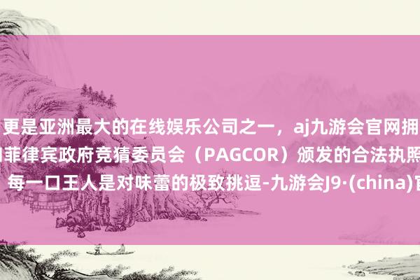 更是亚洲最大的在线娱乐公司之一，aj九游会官网拥有欧洲马耳他（MGA）和菲律宾政府竞猜委员会（PAGCOR）颁发的合法执照。每一口王人是对味蕾的极致挑逗-九游会J9·(china)官方网站-真人游戏第一品牌
