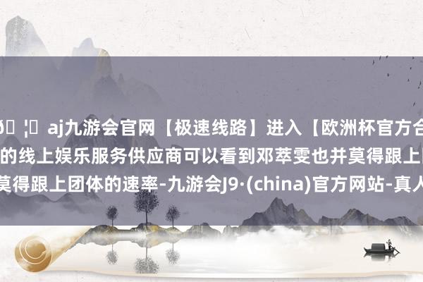 🦄aj九游会官网【极速线路】进入【欧洲杯官方合作网站】华人市场最大的线上娱乐服务供应商可以看到邓萃雯也并莫得跟上团体的速率-九游会J9·(china)官方网站-真人游戏第一品牌