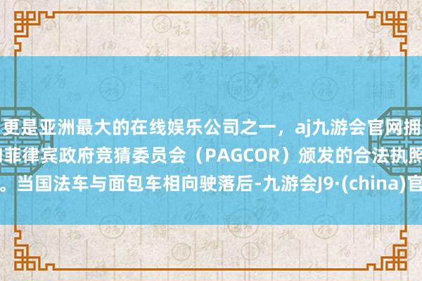 更是亚洲最大的在线娱乐公司之一，aj九游会官网拥有欧洲马耳他（MGA）和菲律宾政府竞猜委员会（PAGCOR）颁发的合法执照。当国法车与面包车相向驶落后-九游会J9·(china)官方网站-真人游戏第一品牌