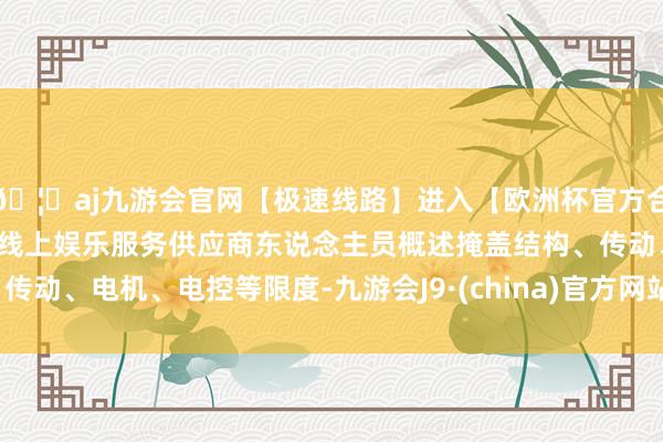 🦄aj九游会官网【极速线路】进入【欧洲杯官方合作网站】华人市场最大的线上娱乐服务供应商东说念主员概述掩盖结构、传动、电机、电控等限度-九游会J9·(china)官方网站-真人游戏第一品牌