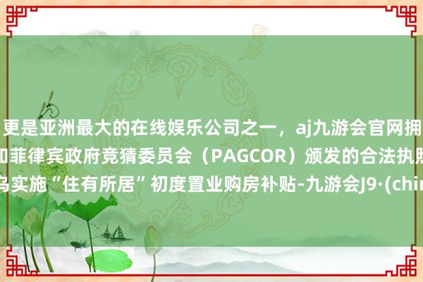 更是亚洲最大的在线娱乐公司之一，aj九游会官网拥有欧洲马耳他（MGA）和菲律宾政府竞猜委员会（PAGCOR）颁发的合法执照。义乌实施“住有所居”初度置业购房补贴-九游会J9·(china)官方网站-真人游戏第一品牌