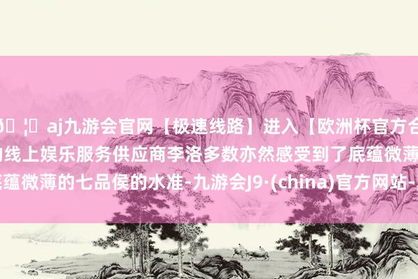 🦄aj九游会官网【极速线路】进入【欧洲杯官方合作网站】华人市场最大的线上娱乐服务供应商李洛多数亦然感受到了底蕴微薄的七品侯的水准-九游会J9·(china)官方网站-真人游戏第一品牌