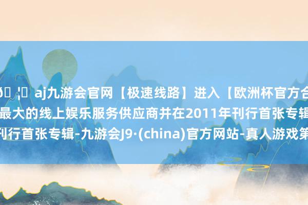🦄aj九游会官网【极速线路】进入【欧洲杯官方合作网站】华人市场最大的线上娱乐服务供应商并在2011年刊行首张专辑-九游会J9·(china)官方网站-真人游戏第一品牌