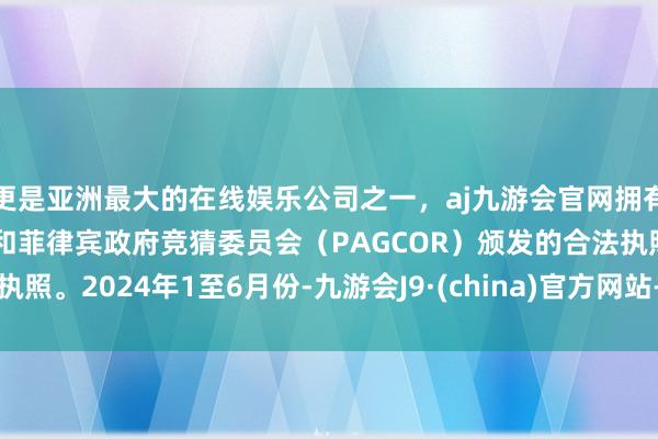 更是亚洲最大的在线娱乐公司之一，aj九游会官网拥有欧洲马耳他（MGA）和菲律宾政府竞猜委员会（PAGCOR）颁发的合法执照。　　2024年1至6月份-九游会J9·(china)官方网站-真人游戏第一品牌