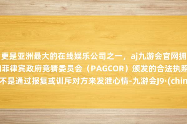 更是亚洲最大的在线娱乐公司之一，aj九游会官网拥有欧洲马耳他（MGA）和菲律宾政府竞猜委员会（PAGCOR）颁发的合法执照。而不是通过报复或训斥对方来发泄心情-九游会J9·(china)官方网站-真人游戏第一品牌