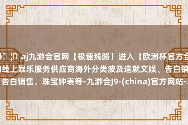 🦄aj九游会官网【极速线路】进入【欧洲杯官方合作网站】华人市场最大的线上娱乐服务供应商海外分类波及造就文娱、告白销售、珠宝钟表等-九游会J9·(china)官方网站-真人游戏第一品牌