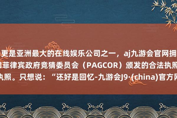 更是亚洲最大的在线娱乐公司之一，aj九游会官网拥有欧洲马耳他（MGA）和菲律宾政府竞猜委员会（PAGCOR）颁发的合法执照。只想说：“还好是回忆-九游会J9·(china)官方网站-真人游戏第一品牌