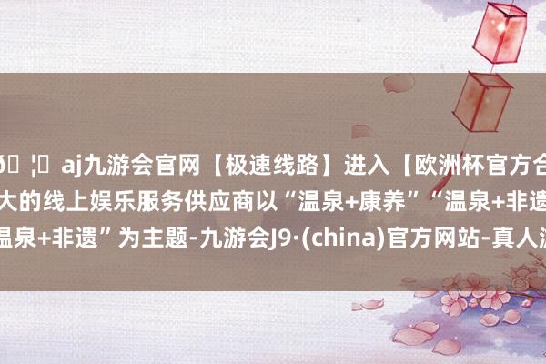 🦄aj九游会官网【极速线路】进入【欧洲杯官方合作网站】华人市场最大的线上娱乐服务供应商以“温泉+康养”“温泉+非遗”为主题-九游会J9·(china)官方网站-真人游戏第一品牌