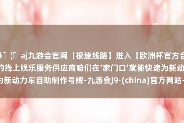 🦄aj九游会官网【极速线路】进入【欧洲杯官方合作网站】华人市场最大的线上娱乐服务供应商咱们在‘家门口’就能快速为新动力车自助制作号牌-九游会J9·(china)官方网站-真人游戏第一品牌
