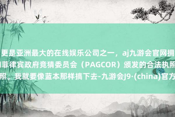 更是亚洲最大的在线娱乐公司之一，aj九游会官网拥有欧洲马耳他（MGA）和菲律宾政府竞猜委员会（PAGCOR）颁发的合法执照。我就要像蓝本那样搞下去-九游会J9·(china)官方网站-真人游戏第一品牌