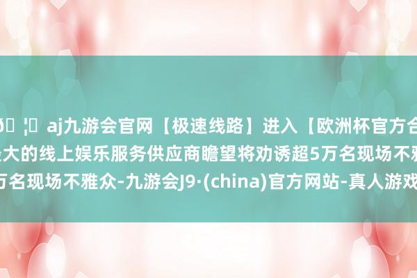 🦄aj九游会官网【极速线路】进入【欧洲杯官方合作网站】华人市场最大的线上娱乐服务供应商瞻望将劝诱超5万名现场不雅众-九游会J9·(china)官方网站-真人游戏第一品牌